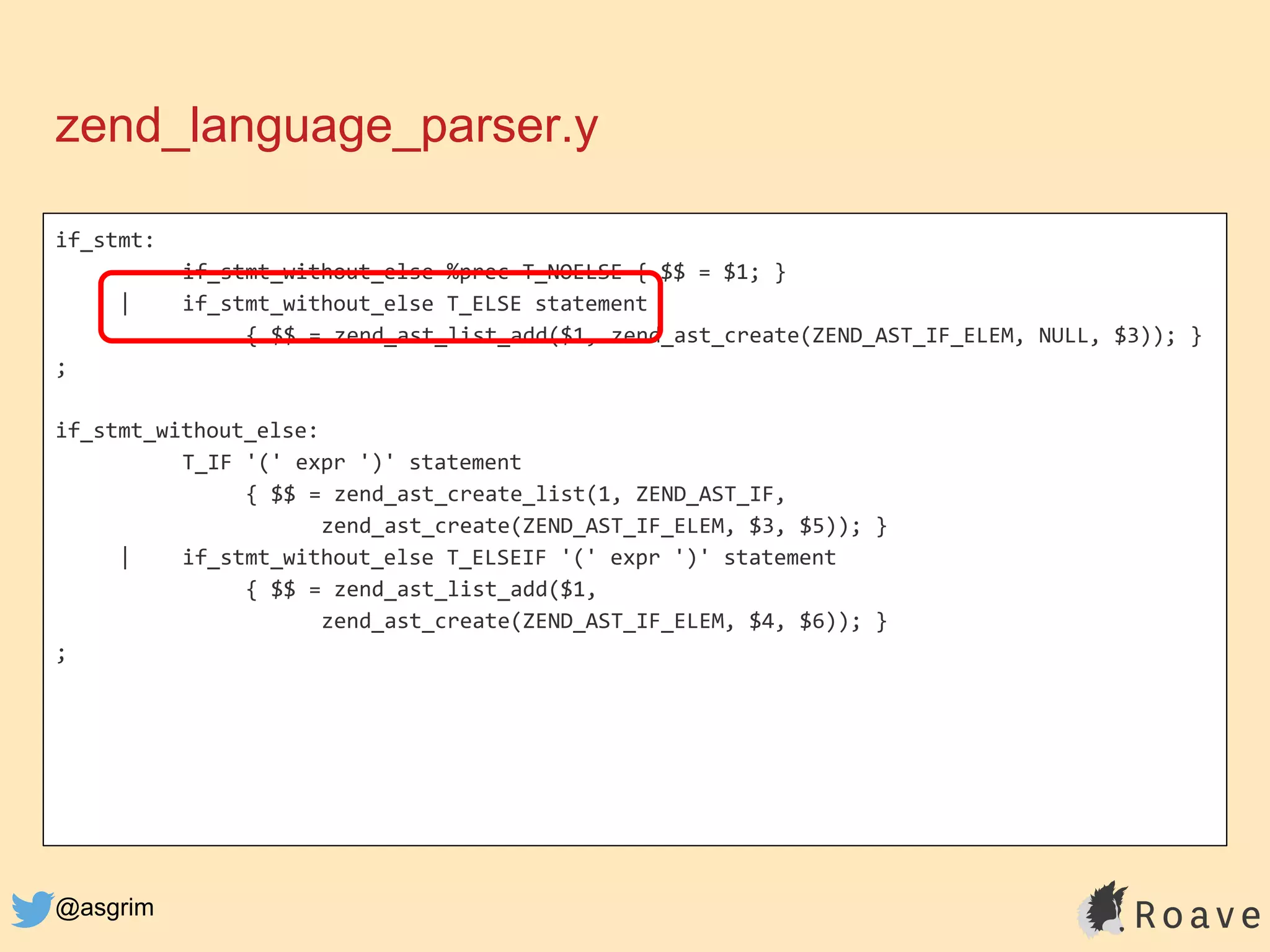 @asgrim
if_stmt:
if_stmt_without_else %prec T_NOELSE { $$ = $1; }
| if_stmt_without_else T_ELSE statement
{ $$ = zend_ast_list_add($1, zend_ast_create(ZEND_AST_IF_ELEM, NULL, $3)); }
;
if_stmt_without_else:
T_IF '(' expr ')' statement
{ $$ = zend_ast_create_list(1, ZEND_AST_IF,
zend_ast_create(ZEND_AST_IF_ELEM, $3, $5)); }
| if_stmt_without_else T_ELSEIF '(' expr ')' statement
{ $$ = zend_ast_list_add($1,
zend_ast_create(ZEND_AST_IF_ELEM, $4, $6)); }
;
zend_language_parser.y
 
