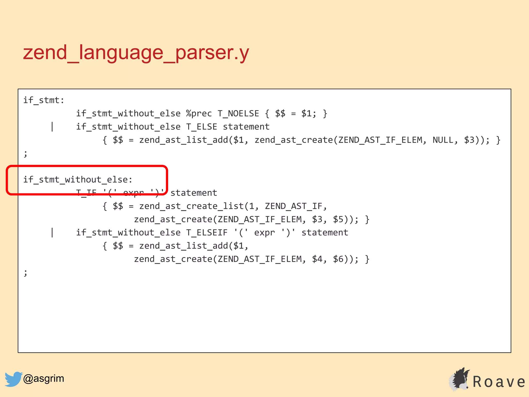 @asgrim
if_stmt:
if_stmt_without_else %prec T_NOELSE { $$ = $1; }
| if_stmt_without_else T_ELSE statement
{ $$ = zend_ast_list_add($1, zend_ast_create(ZEND_AST_IF_ELEM, NULL, $3)); }
;
if_stmt_without_else:
T_IF '(' expr ')' statement
{ $$ = zend_ast_create_list(1, ZEND_AST_IF,
zend_ast_create(ZEND_AST_IF_ELEM, $3, $5)); }
| if_stmt_without_else T_ELSEIF '(' expr ')' statement
{ $$ = zend_ast_list_add($1,
zend_ast_create(ZEND_AST_IF_ELEM, $4, $6)); }
;
zend_language_parser.y
 