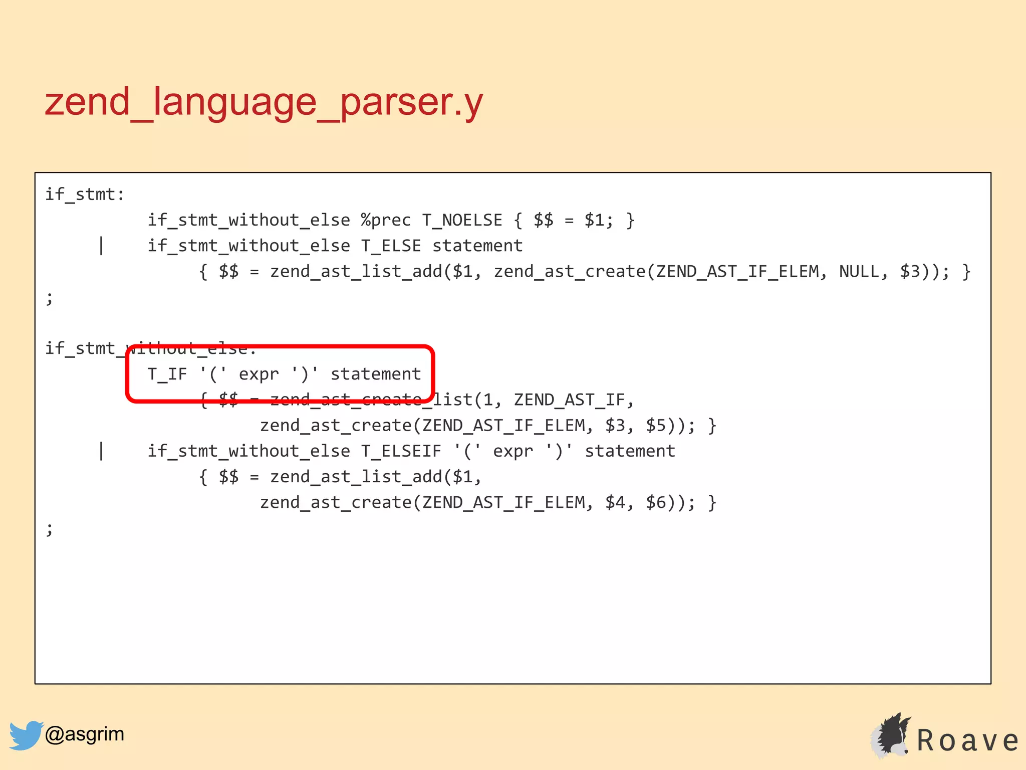 @asgrim
if_stmt:
if_stmt_without_else %prec T_NOELSE { $$ = $1; }
| if_stmt_without_else T_ELSE statement
{ $$ = zend_ast_list_add($1, zend_ast_create(ZEND_AST_IF_ELEM, NULL, $3)); }
;
if_stmt_without_else:
T_IF '(' expr ')' statement
{ $$ = zend_ast_create_list(1, ZEND_AST_IF,
zend_ast_create(ZEND_AST_IF_ELEM, $3, $5)); }
| if_stmt_without_else T_ELSEIF '(' expr ')' statement
{ $$ = zend_ast_list_add($1,
zend_ast_create(ZEND_AST_IF_ELEM, $4, $6)); }
;
zend_language_parser.y
 