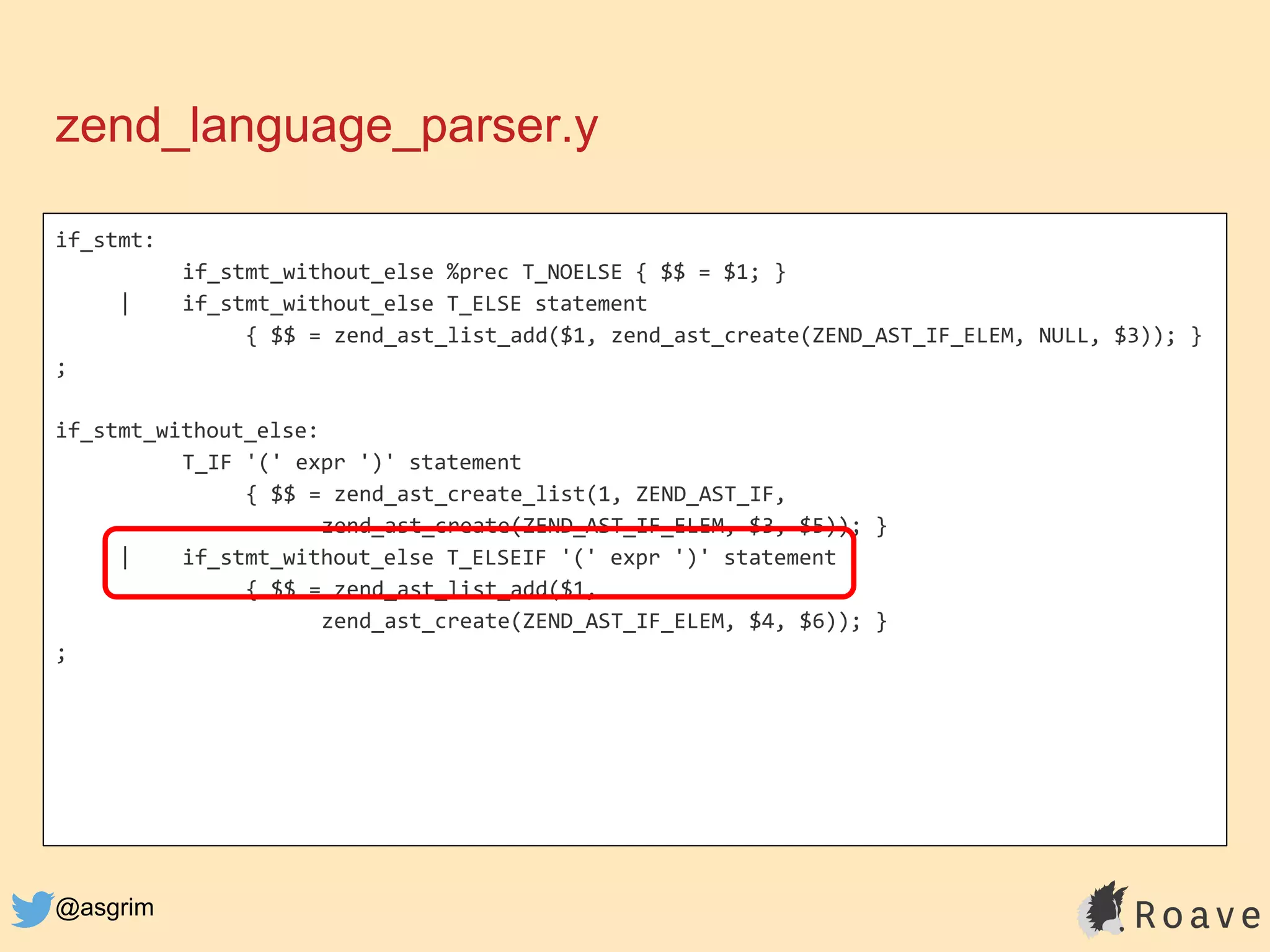 @asgrim
if_stmt:
if_stmt_without_else %prec T_NOELSE { $$ = $1; }
| if_stmt_without_else T_ELSE statement
{ $$ = zend_ast_list_add($1, zend_ast_create(ZEND_AST_IF_ELEM, NULL, $3)); }
;
if_stmt_without_else:
T_IF '(' expr ')' statement
{ $$ = zend_ast_create_list(1, ZEND_AST_IF,
zend_ast_create(ZEND_AST_IF_ELEM, $3, $5)); }
| if_stmt_without_else T_ELSEIF '(' expr ')' statement
{ $$ = zend_ast_list_add($1,
zend_ast_create(ZEND_AST_IF_ELEM, $4, $6)); }
;
zend_language_parser.y
 