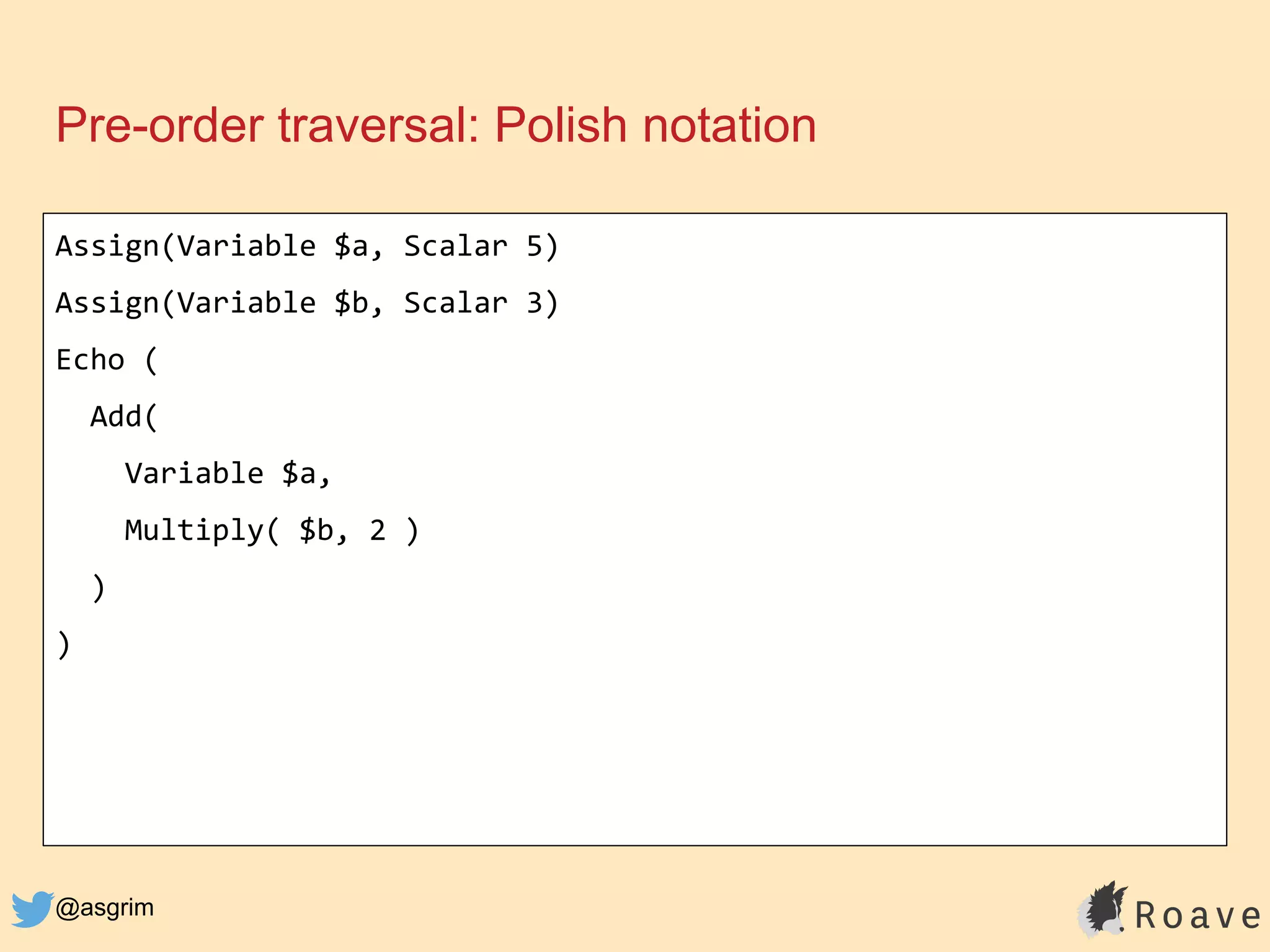 @asgrim
Pre-order traversal: Polish notation
Assign(Variable $a, Scalar 5)
Assign(Variable $b, Scalar 3)
Echo (
Add(
Variable $a,
Multiply( $b, 2 )
)
)
 