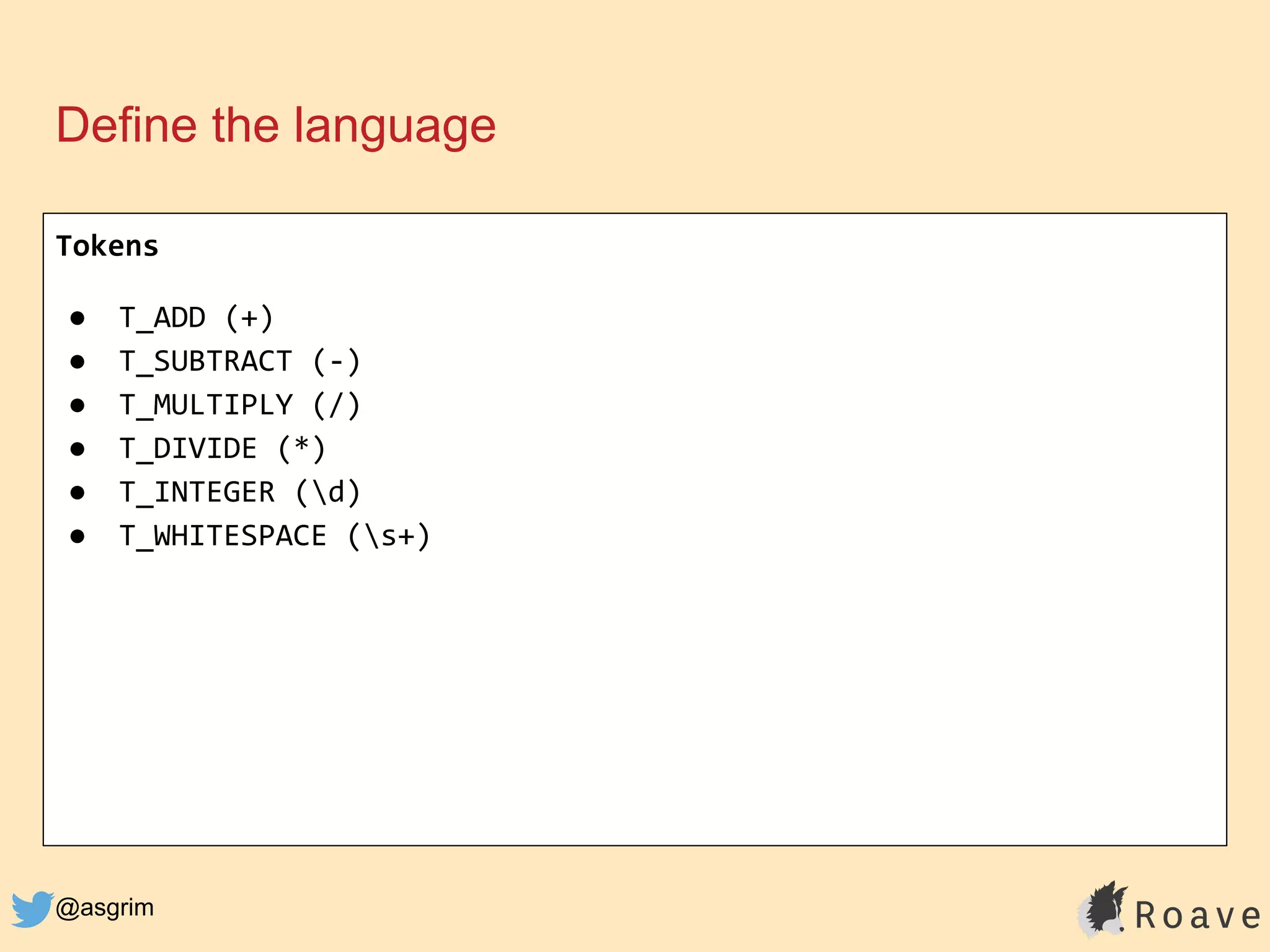 @asgrim
Define the language
Tokens
● T_ADD (+)
● T_SUBTRACT (-)
● T_MULTIPLY (/)
● T_DIVIDE (*)
● T_INTEGER (d)
● T_WHITESPACE (s+)
 