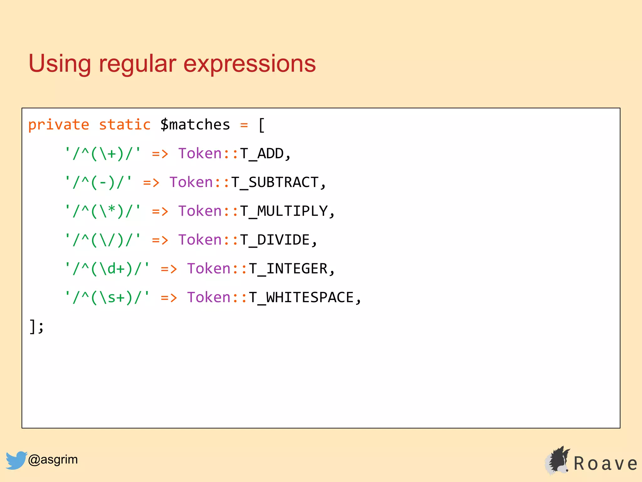 @asgrim
Using regular expressions
private static $matches = [
'/^(+)/' => Token::T_ADD,
'/^(-)/' => Token::T_SUBTRACT,
'/^(*)/' => Token::T_MULTIPLY,
'/^(/)/' => Token::T_DIVIDE,
'/^(d+)/' => Token::T_INTEGER,
'/^(s+)/' => Token::T_WHITESPACE,
];
 