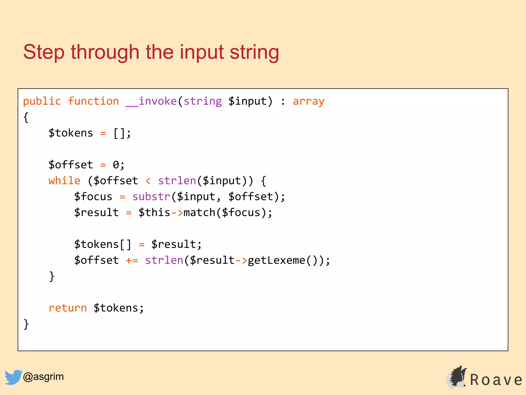 @asgrim
Step through the input string
public function __invoke(string $input) : array
{
$tokens = [];
$offset = 0;
while ($offset < strlen($input)) {
$focus = substr($input, $offset);
$result = $this->match($focus);
$tokens[] = $result;
$offset += strlen($result->getLexeme());
}
return $tokens;
}
 