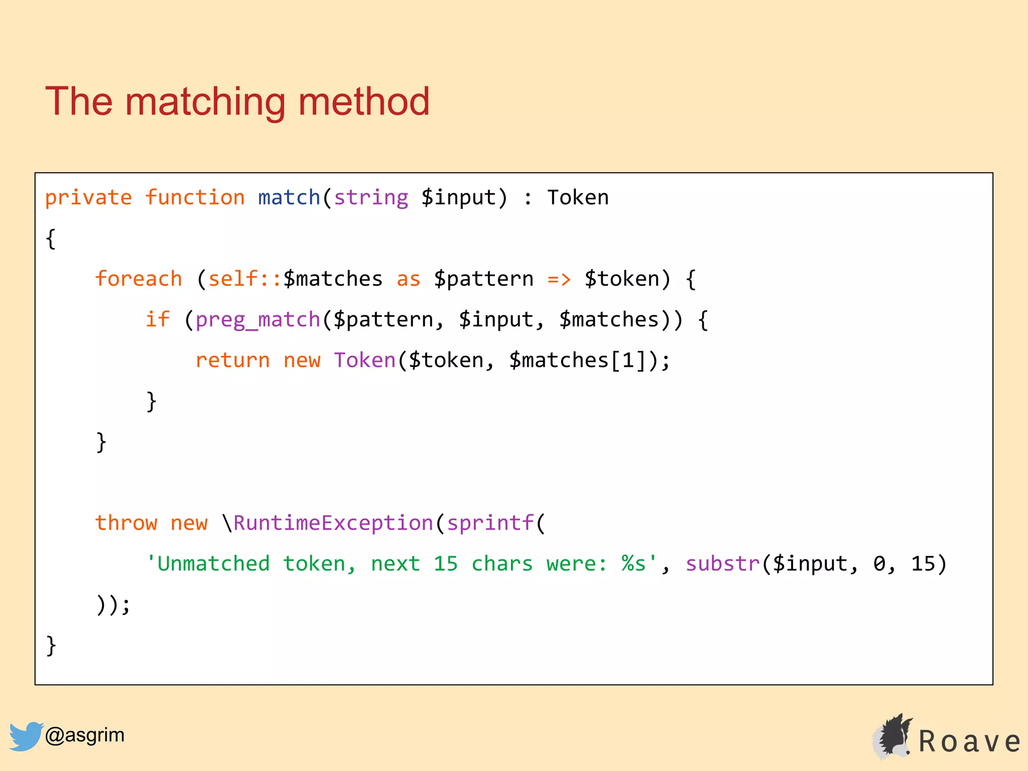 @asgrim
The matching method
private function match(string $input) : Token
{
foreach (self::$matches as $pattern => $token) {
if (preg_match($pattern, $input, $matches)) {
return new Token($token, $matches[1]);
}
}
throw new RuntimeException(sprintf(
'Unmatched token, next 15 chars were: %s', substr($input, 0, 15)
));
}
 