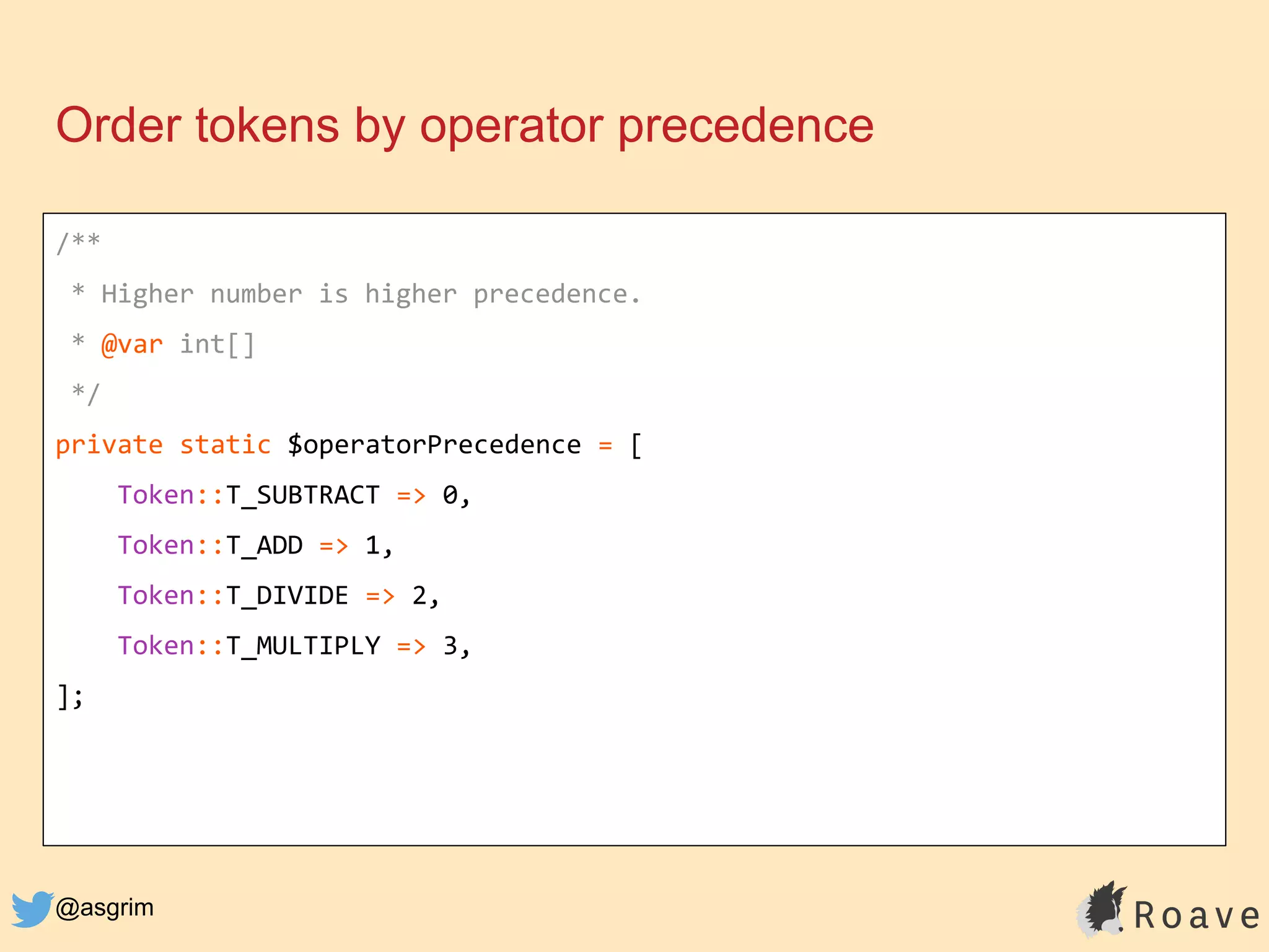 @asgrim
Order tokens by operator precedence
/**
* Higher number is higher precedence.
* @var int[]
*/
private static $operatorPrecedence = [
Token::T_SUBTRACT => 0,
Token::T_ADD => 1,
Token::T_DIVIDE => 2,
Token::T_MULTIPLY => 3,
];
 