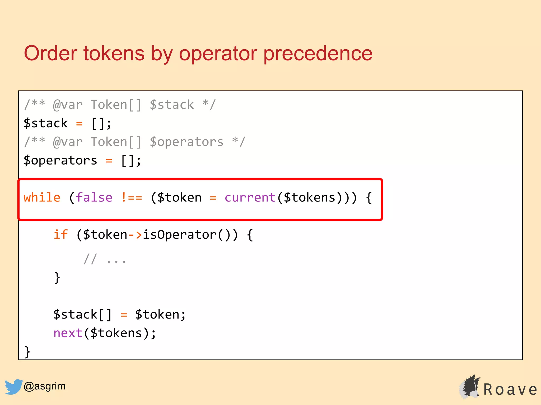 @asgrim
Order tokens by operator precedence
/** @var Token[] $stack */
$stack = [];
/** @var Token[] $operators */
$operators = [];
while (false !== ($token = current($tokens))) {
if ($token->isOperator()) {
// ...
}
$stack[] = $token;
next($tokens);
}
 