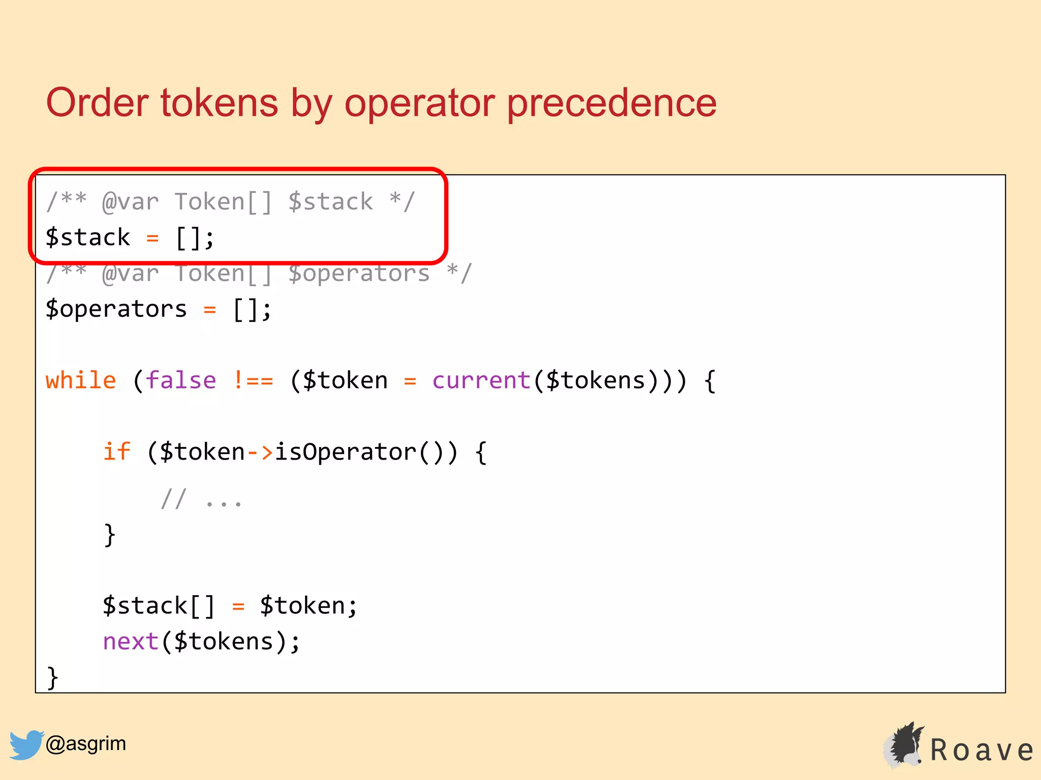 @asgrim
Order tokens by operator precedence
/** @var Token[] $stack */
$stack = [];
/** @var Token[] $operators */
$operators = [];
while (false !== ($token = current($tokens))) {
if ($token->isOperator()) {
// ...
}
$stack[] = $token;
next($tokens);
}
 