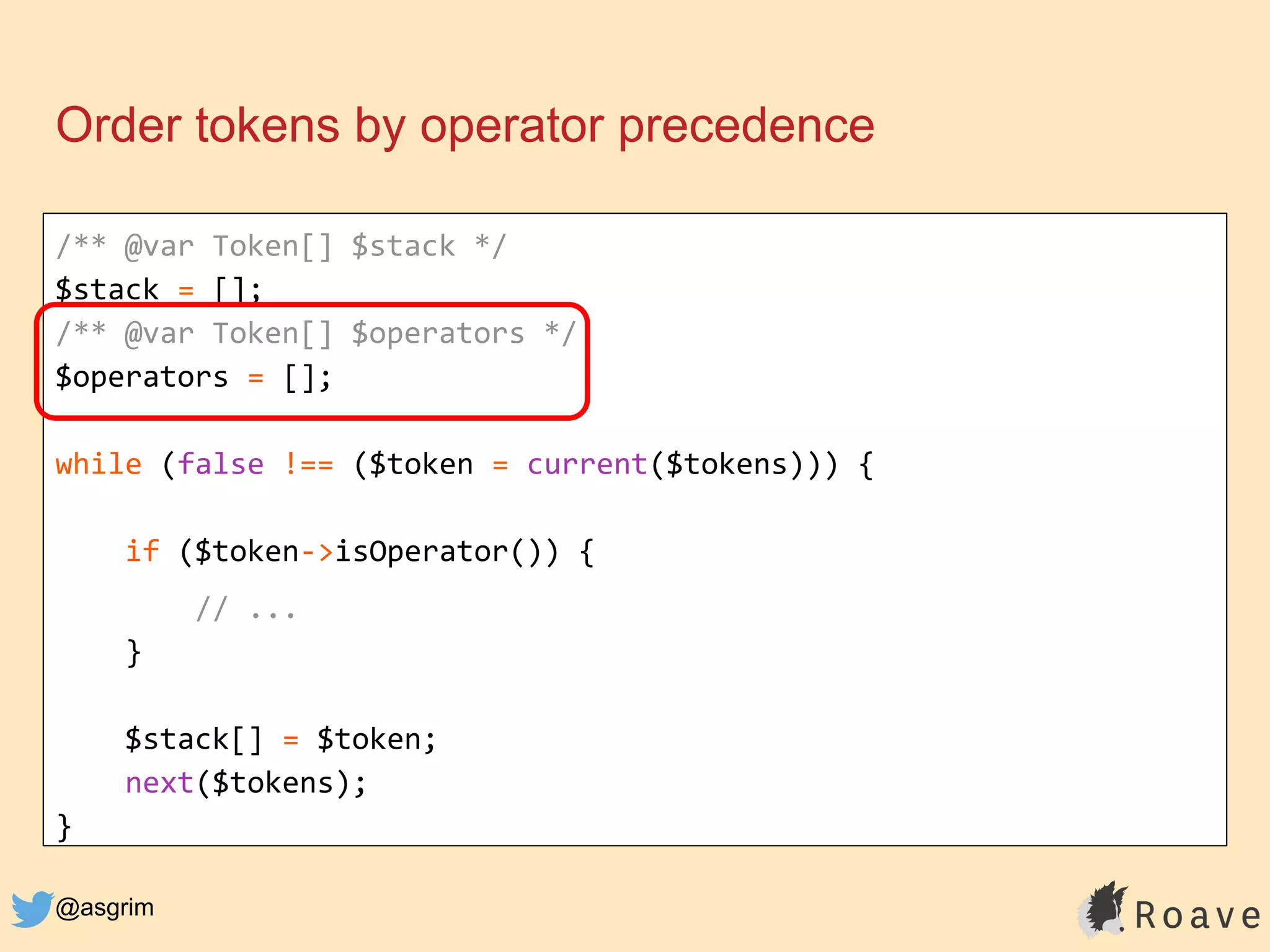 @asgrim
Order tokens by operator precedence
/** @var Token[] $stack */
$stack = [];
/** @var Token[] $operators */
$operators = [];
while (false !== ($token = current($tokens))) {
if ($token->isOperator()) {
// ...
}
$stack[] = $token;
next($tokens);
}
 