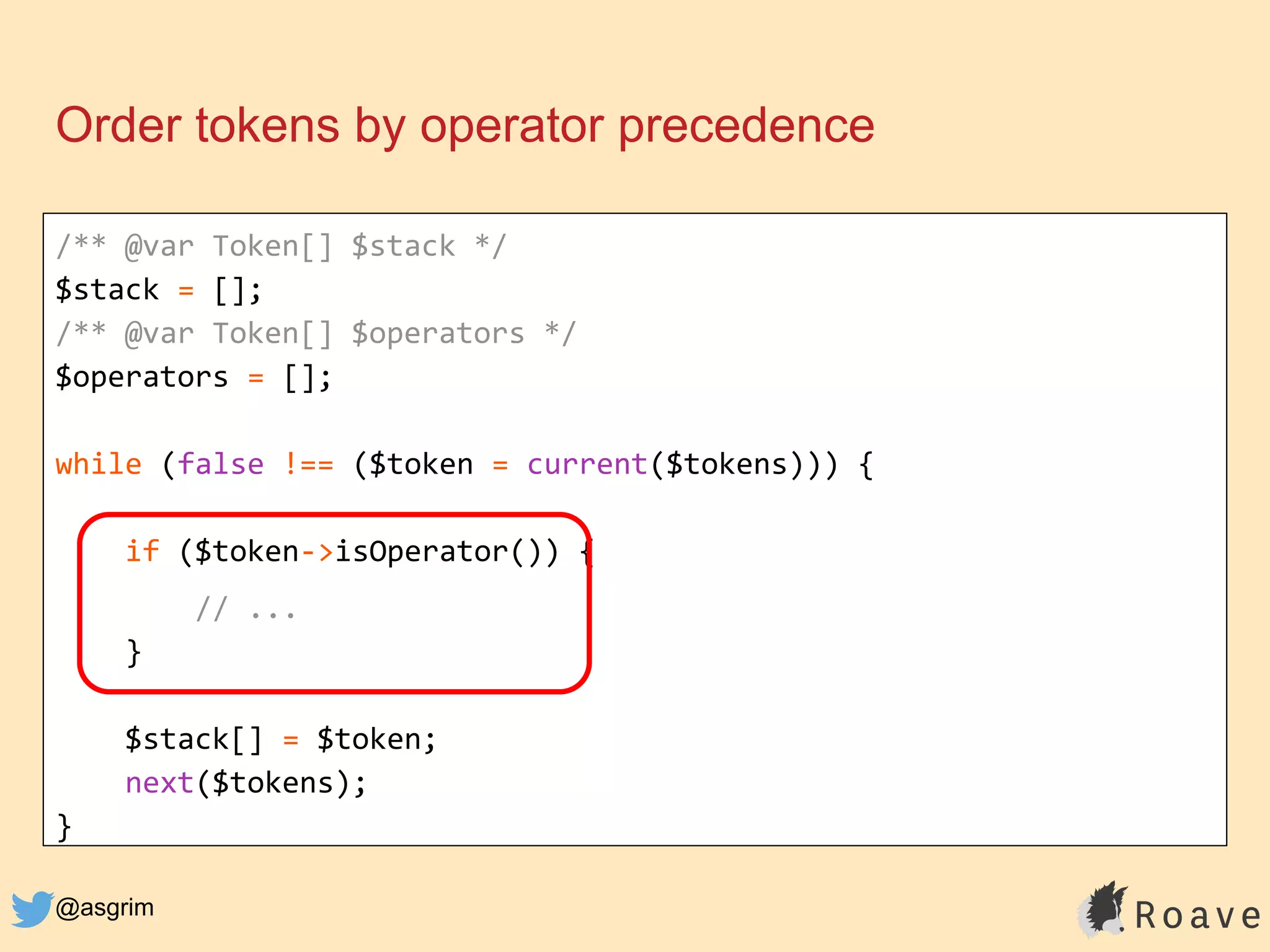 @asgrim
Order tokens by operator precedence
/** @var Token[] $stack */
$stack = [];
/** @var Token[] $operators */
$operators = [];
while (false !== ($token = current($tokens))) {
if ($token->isOperator()) {
// ...
}
$stack[] = $token;
next($tokens);
}
 