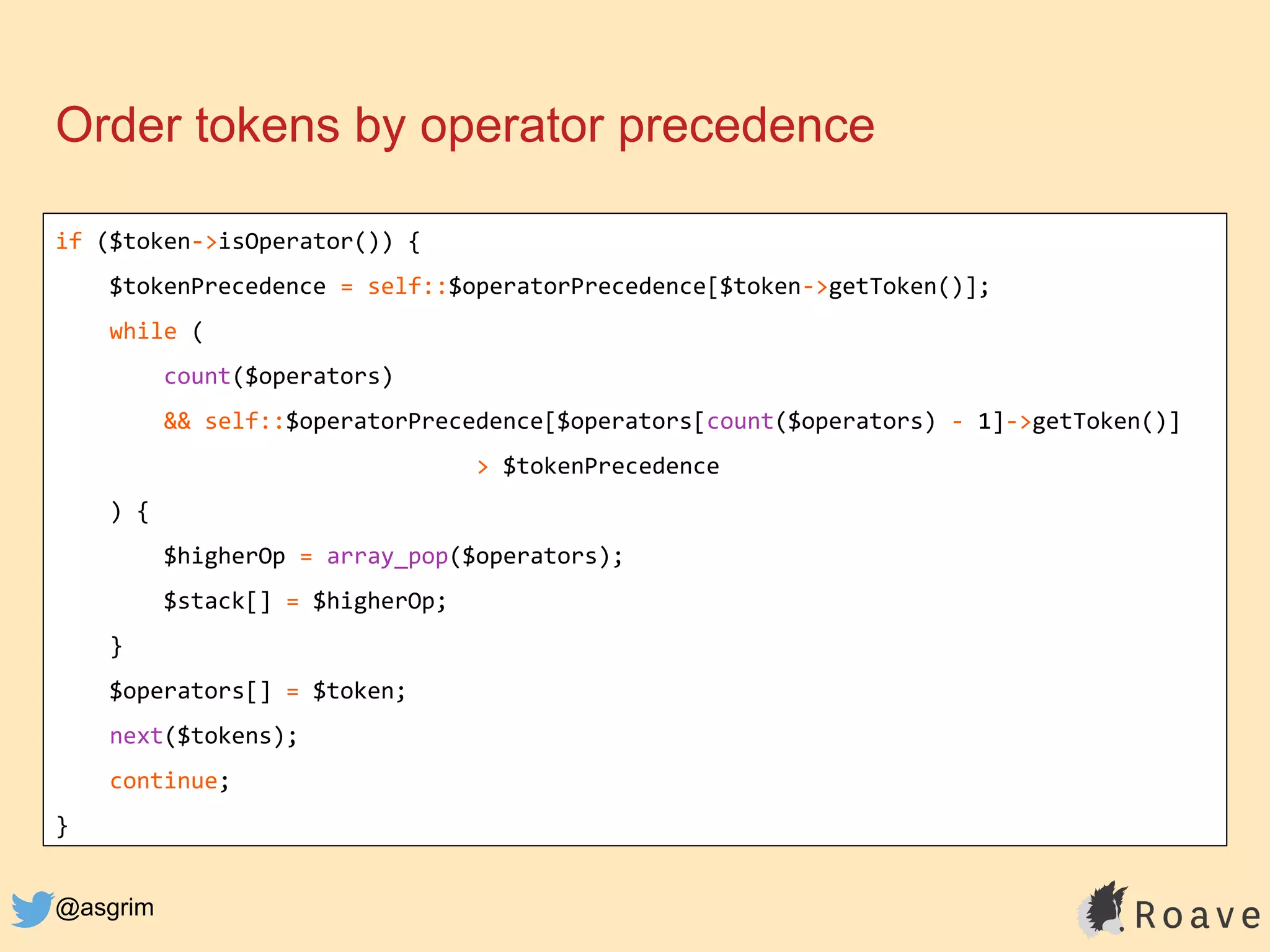 @asgrim
Order tokens by operator precedence
if ($token->isOperator()) {
$tokenPrecedence = self::$operatorPrecedence[$token->getToken()];
while (
count($operators)
&& self::$operatorPrecedence[$operators[count($operators) - 1]->getToken()]
> $tokenPrecedence
) {
$higherOp = array_pop($operators);
$stack[] = $higherOp;
}
$operators[] = $token;
next($tokens);
continue;
}
 