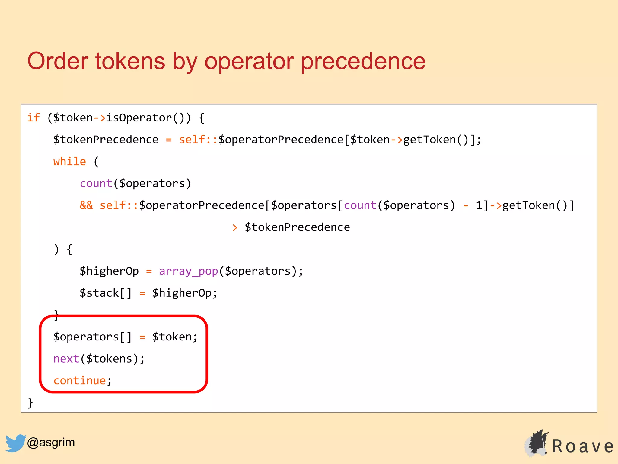 @asgrim
Order tokens by operator precedence
if ($token->isOperator()) {
$tokenPrecedence = self::$operatorPrecedence[$token->getToken()];
while (
count($operators)
&& self::$operatorPrecedence[$operators[count($operators) - 1]->getToken()]
> $tokenPrecedence
) {
$higherOp = array_pop($operators);
$stack[] = $higherOp;
}
$operators[] = $token;
next($tokens);
continue;
}
 