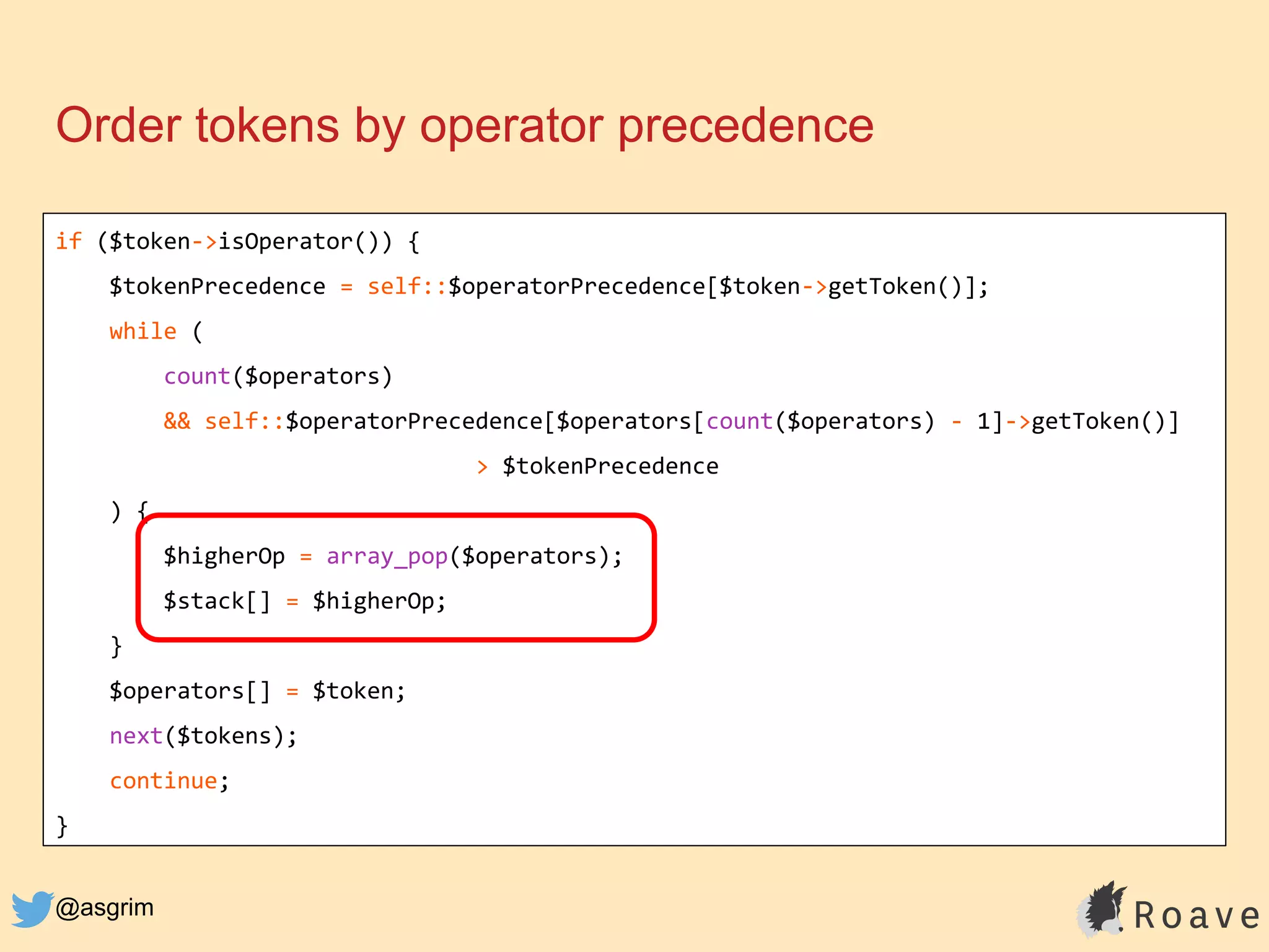@asgrim
Order tokens by operator precedence
if ($token->isOperator()) {
$tokenPrecedence = self::$operatorPrecedence[$token->getToken()];
while (
count($operators)
&& self::$operatorPrecedence[$operators[count($operators) - 1]->getToken()]
> $tokenPrecedence
) {
$higherOp = array_pop($operators);
$stack[] = $higherOp;
}
$operators[] = $token;
next($tokens);
continue;
}
 