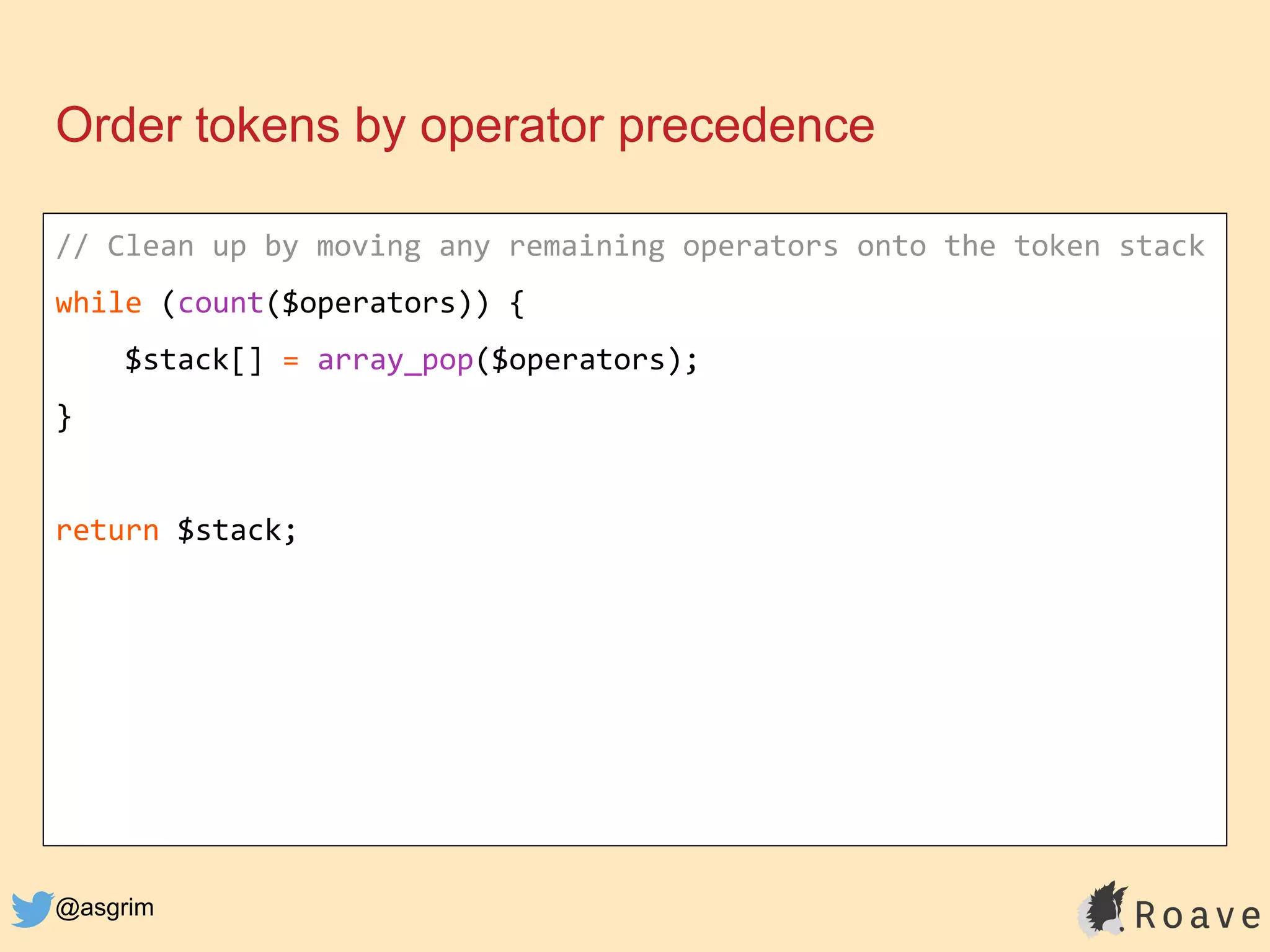 @asgrim
Order tokens by operator precedence
// Clean up by moving any remaining operators onto the token stack
while (count($operators)) {
$stack[] = array_pop($operators);
}
return $stack;
 