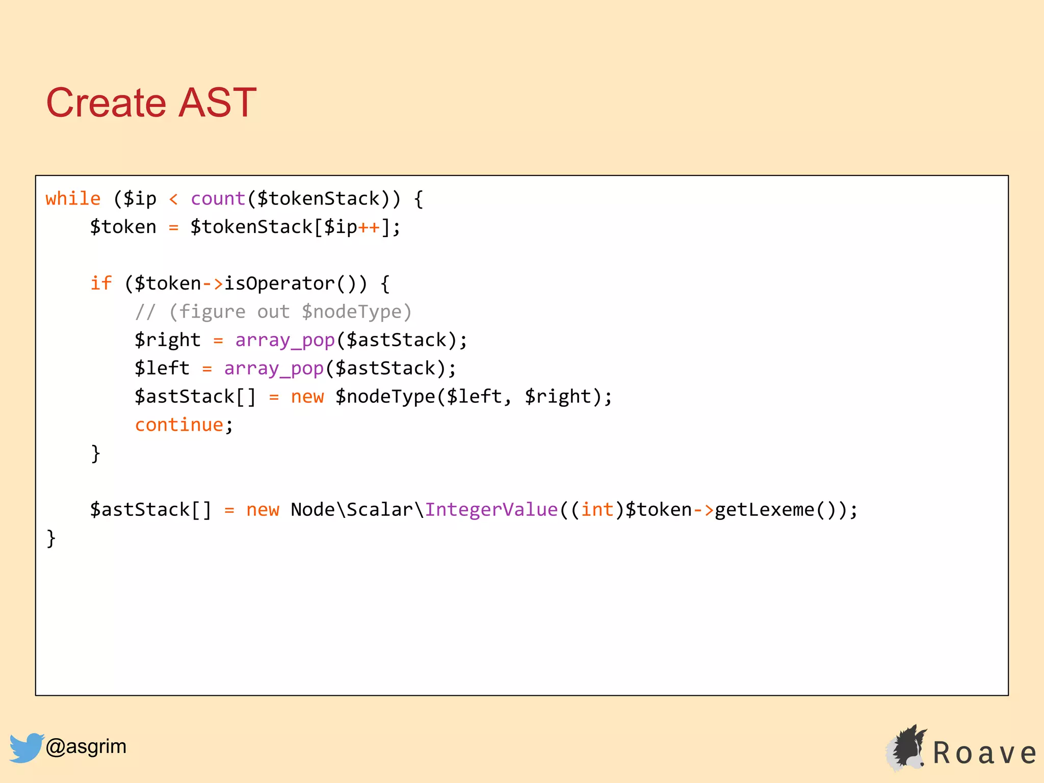 @asgrim
Create AST
while ($ip < count($tokenStack)) {
$token = $tokenStack[$ip++];
if ($token->isOperator()) {
// (figure out $nodeType)
$right = array_pop($astStack);
$left = array_pop($astStack);
$astStack[] = new $nodeType($left, $right);
continue;
}
$astStack[] = new NodeScalarIntegerValue((int)$token->getLexeme());
}
 