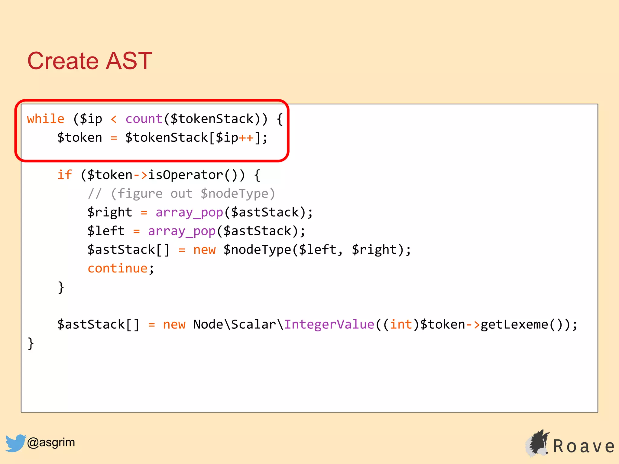 @asgrim
Create AST
while ($ip < count($tokenStack)) {
$token = $tokenStack[$ip++];
if ($token->isOperator()) {
// (figure out $nodeType)
$right = array_pop($astStack);
$left = array_pop($astStack);
$astStack[] = new $nodeType($left, $right);
continue;
}
$astStack[] = new NodeScalarIntegerValue((int)$token->getLexeme());
}
 