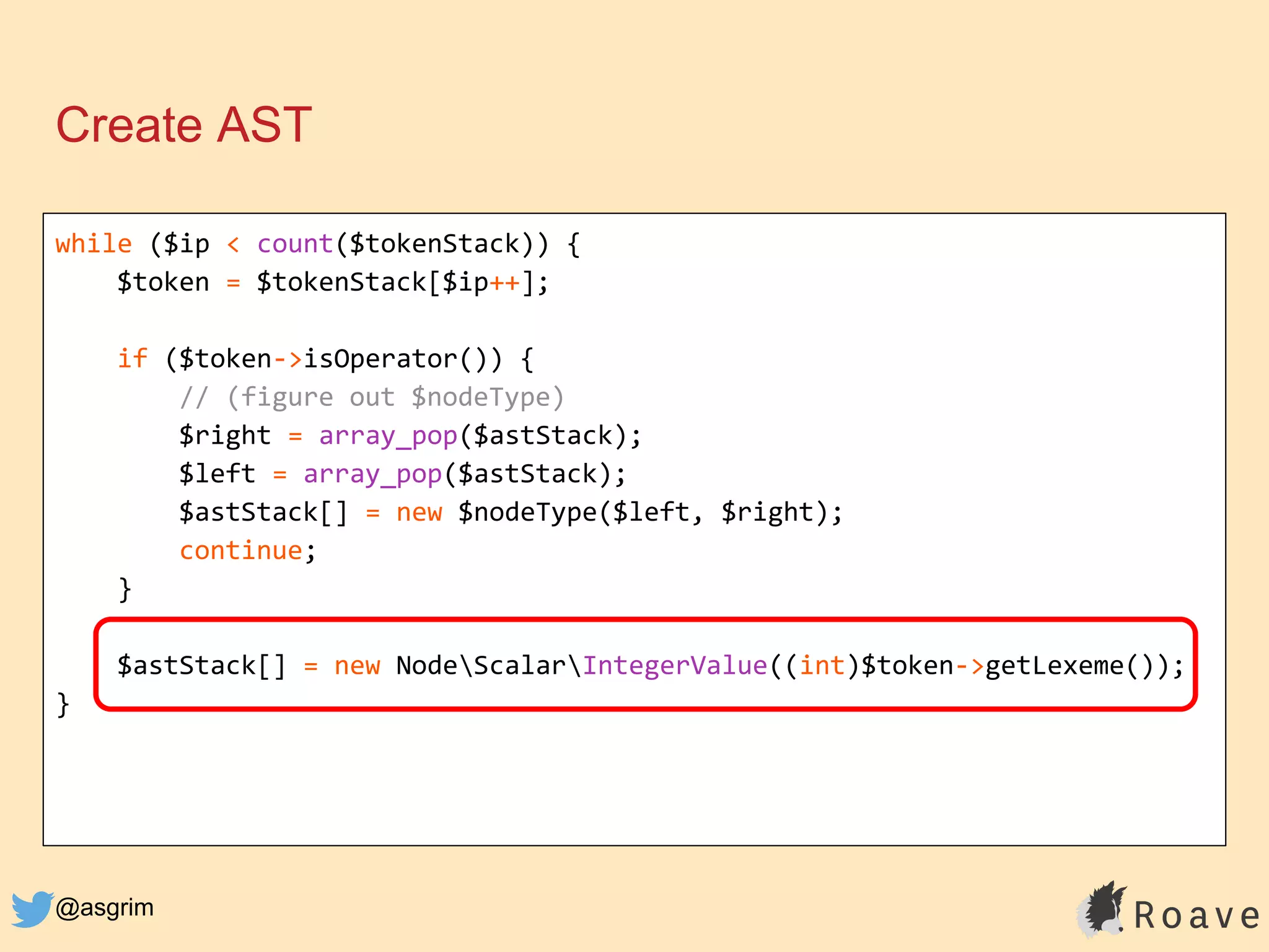 @asgrim
Create AST
while ($ip < count($tokenStack)) {
$token = $tokenStack[$ip++];
if ($token->isOperator()) {
// (figure out $nodeType)
$right = array_pop($astStack);
$left = array_pop($astStack);
$astStack[] = new $nodeType($left, $right);
continue;
}
$astStack[] = new NodeScalarIntegerValue((int)$token->getLexeme());
}
 