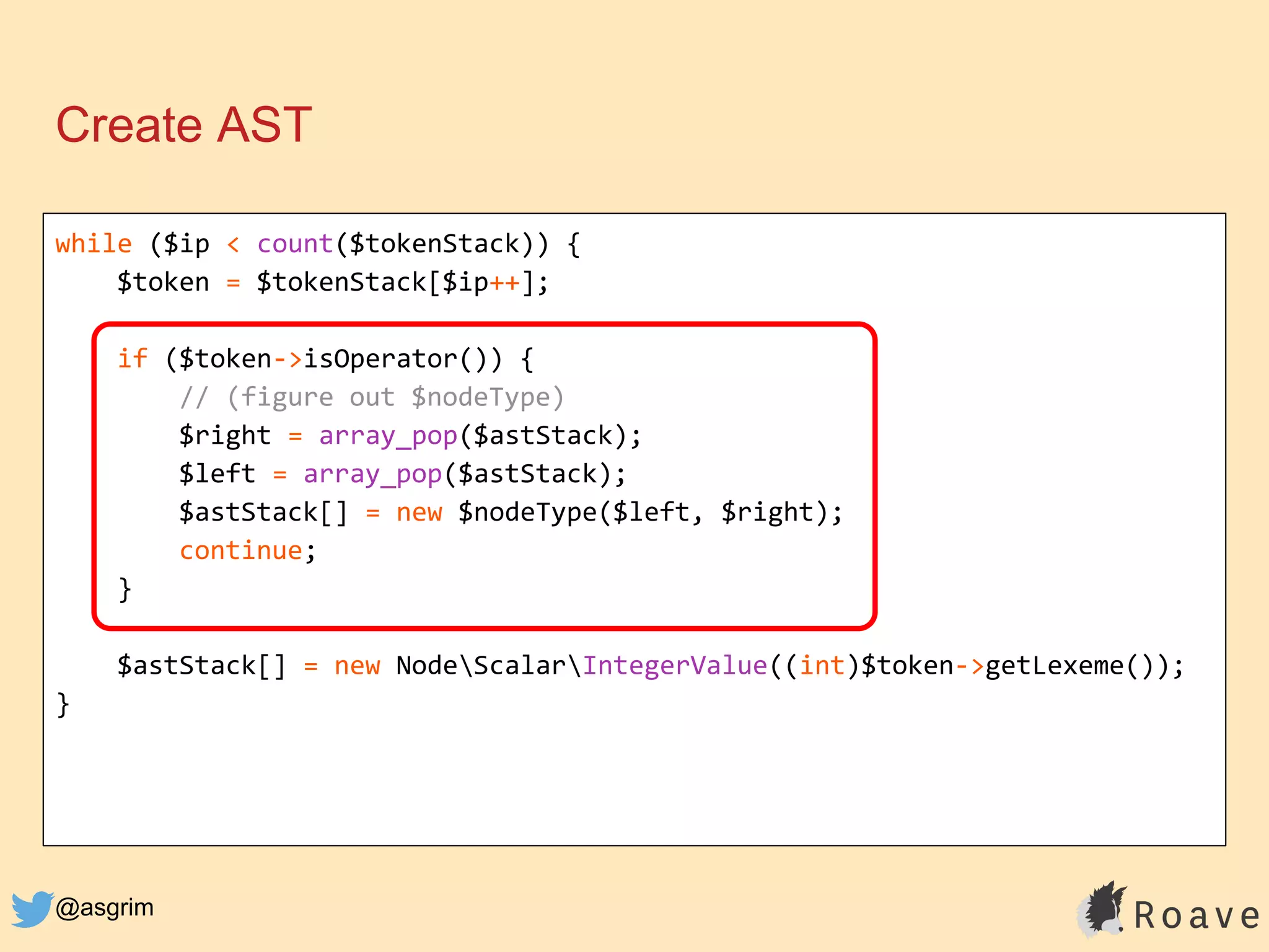 @asgrim
Create AST
while ($ip < count($tokenStack)) {
$token = $tokenStack[$ip++];
if ($token->isOperator()) {
// (figure out $nodeType)
$right = array_pop($astStack);
$left = array_pop($astStack);
$astStack[] = new $nodeType($left, $right);
continue;
}
$astStack[] = new NodeScalarIntegerValue((int)$token->getLexeme());
}
 