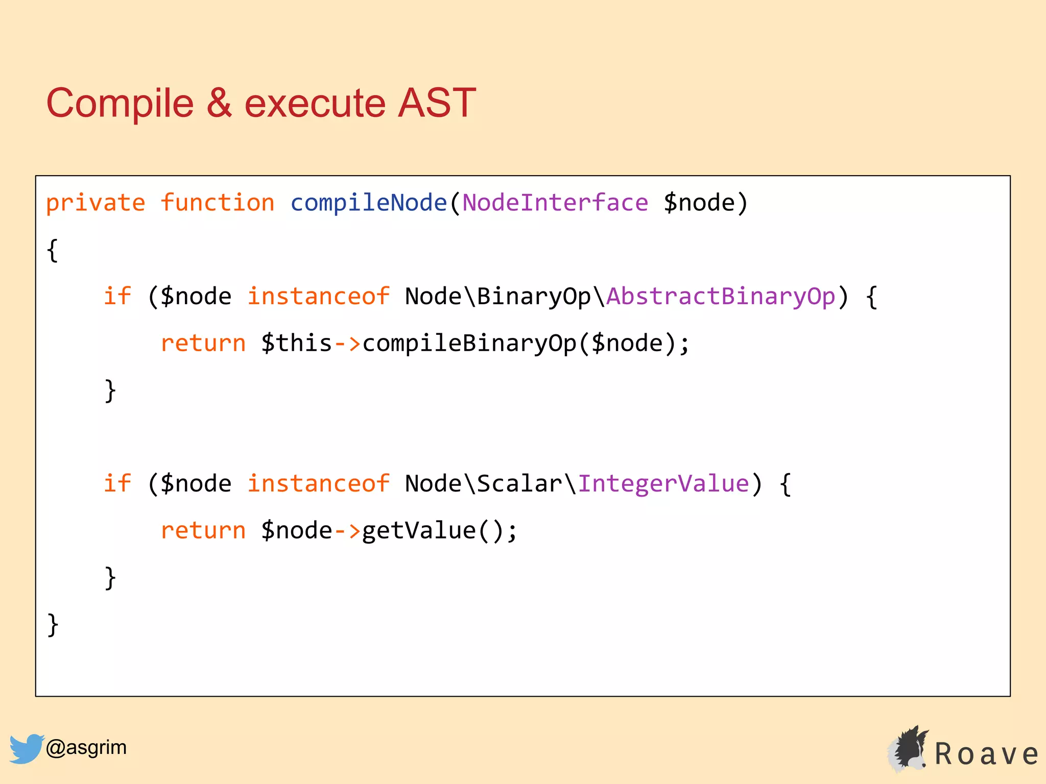 @asgrim
Compile & execute AST
private function compileNode(NodeInterface $node)
{
if ($node instanceof NodeBinaryOpAbstractBinaryOp) {
return $this->compileBinaryOp($node);
}
if ($node instanceof NodeScalarIntegerValue) {
return $node->getValue();
}
}
 