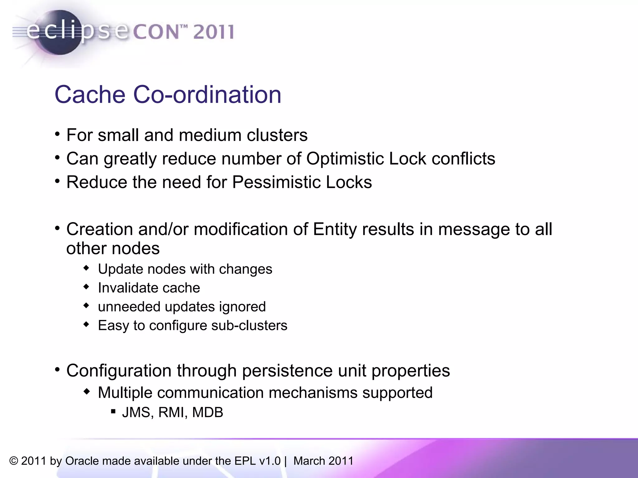 Cache Co-ordination For small and medium clusters Can greatly reduce number of Optimistic Lock conflicts Reduce the need for Pessimistic Locks Creation and/or modification of Entity results in message to all other nodes Update nodes with changes Invalidate cache unneeded updates ignored Easy to configure sub-clusters Configuration through persistence unit properties Multiple communication mechanisms supported JMS, RMI, MDB 