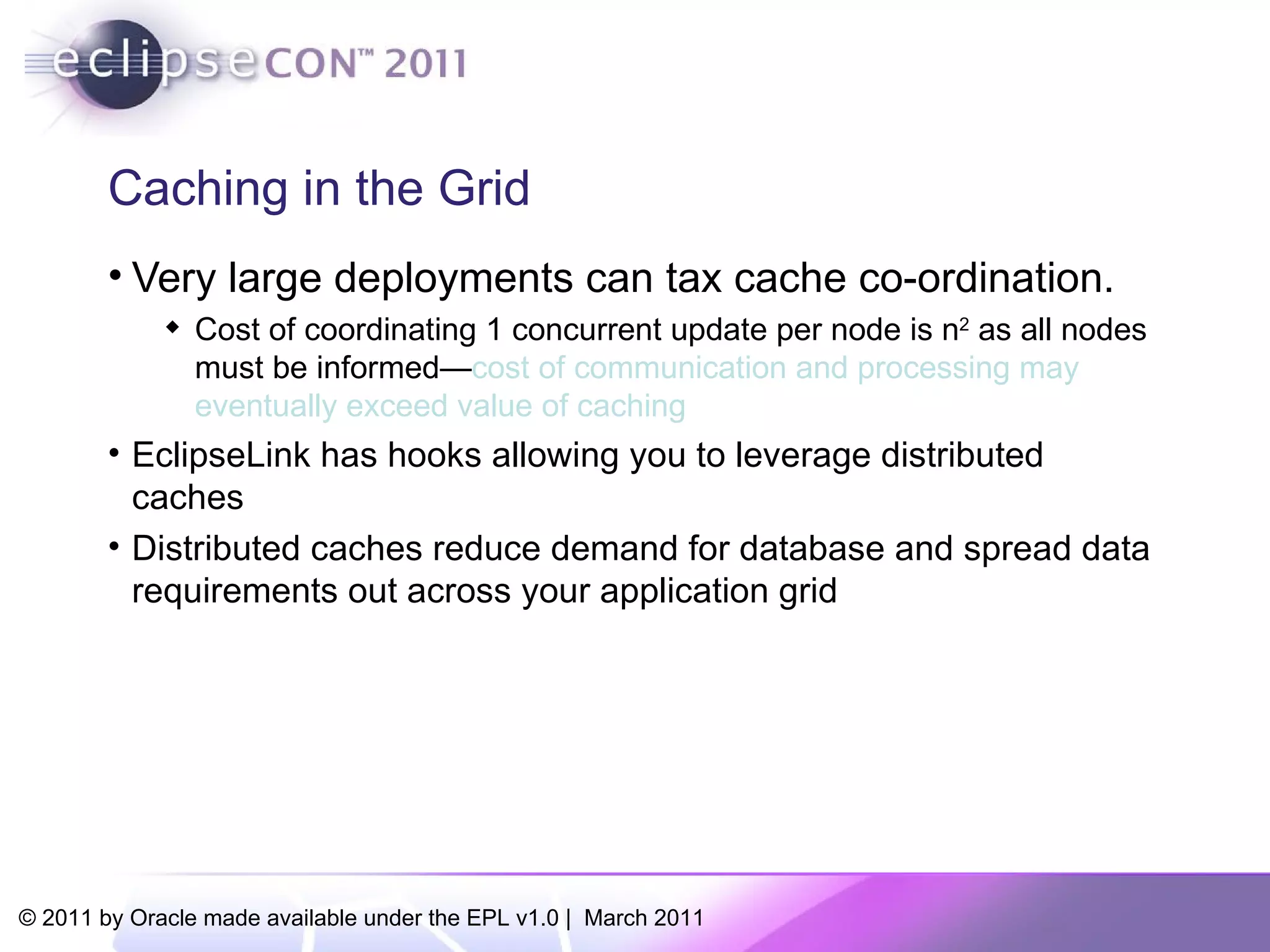 Caching in the Grid Very large deployments can tax cache co-ordination. Cost of coordinating 1 concurrent update per node is n 2  as all nodes must be informed— cost of communication and processing may eventually exceed value of caching   EclipseLink has hooks allowing you to leverage distributed caches Distributed caches reduce demand for database and spread data requirements out across your application grid 