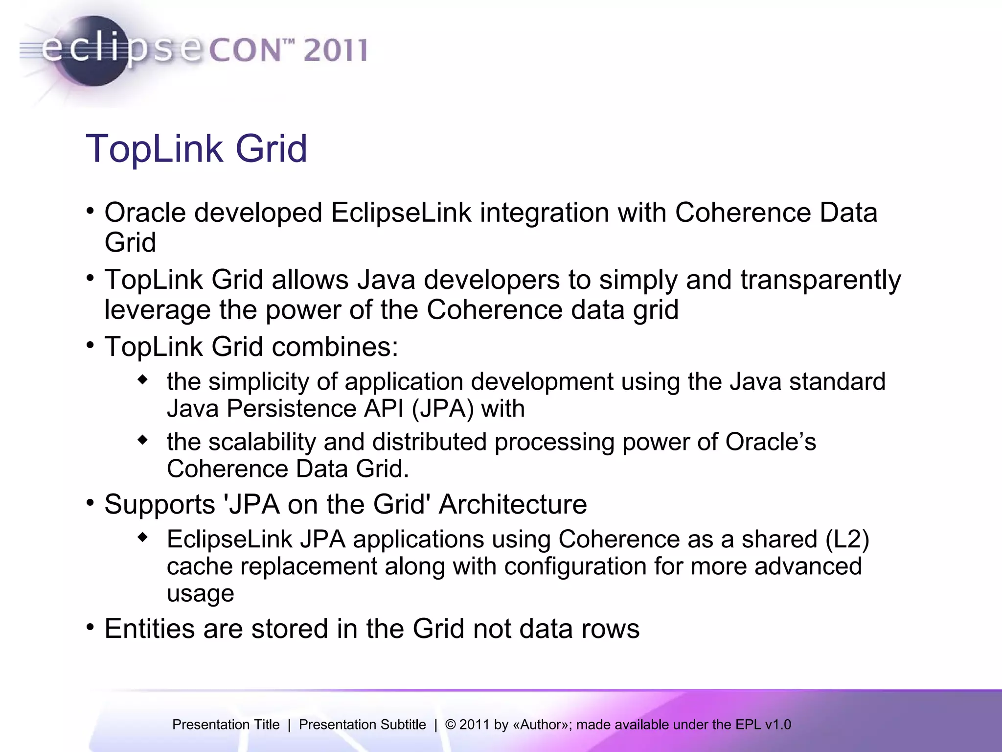 TopLink Grid Oracle developed EclipseLink integration with Coherence Data Grid TopLink Grid allows Java developers to simply and transparently leverage the power of the Coherence data grid TopLink Grid combines: the simplicity of application development using the Java standard Java Persistence API (JPA) with the scalability and distributed processing power of Oracle’s Coherence Data Grid.  Supports 'JPA on the Grid' Architecture EclipseLink JPA applications using Coherence as a shared (L2) cache replacement along with configuration for more advanced usage Entities are stored in the Grid not data rows 