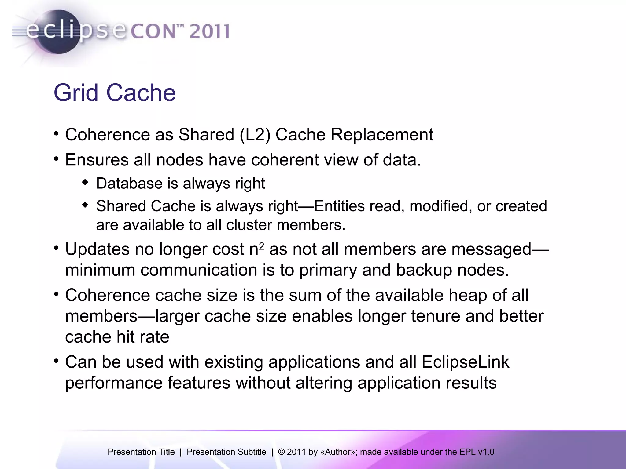 Grid Cache Coherence as Shared (L2) Cache Replacement Ensures all nodes have coherent view of data. Database is always right Shared Cache is always right— Entities read, modified, or created are available to all cluster members. Updates no longer cost n 2  as not all members are messaged—minimum communication is to primary and backup nodes. Coherence cache size is the sum of the available heap of all members—larger cache size enables longer tenure and better cache hit rate Can be used with existing applications and all EclipseLink performance features without altering application results 