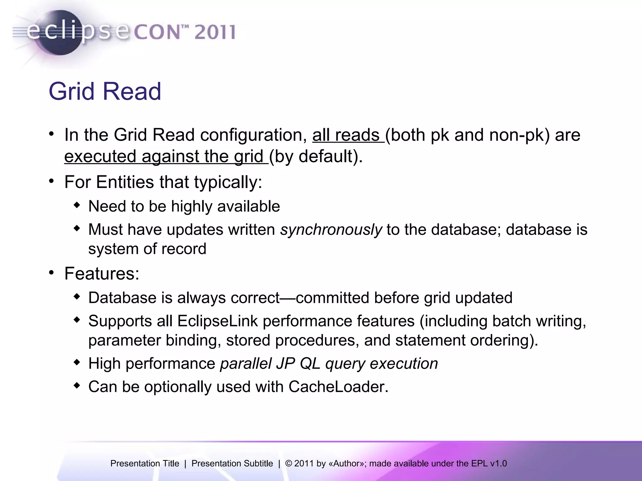 Grid Read In the Grid Read configuration,  all reads  (both pk and non-pk) are  executed against the grid  (by default). For Entities that typically: Need to be highly available Must have updates written  synchronously  to the database; database is system of record Features: Database is always correct—committed before grid updated Supports all EclipseLink performance features (including batch writing, parameter binding, stored procedures, and statement ordering). High performance  parallel JP QL query execution Can be optionally used with CacheLoader. 