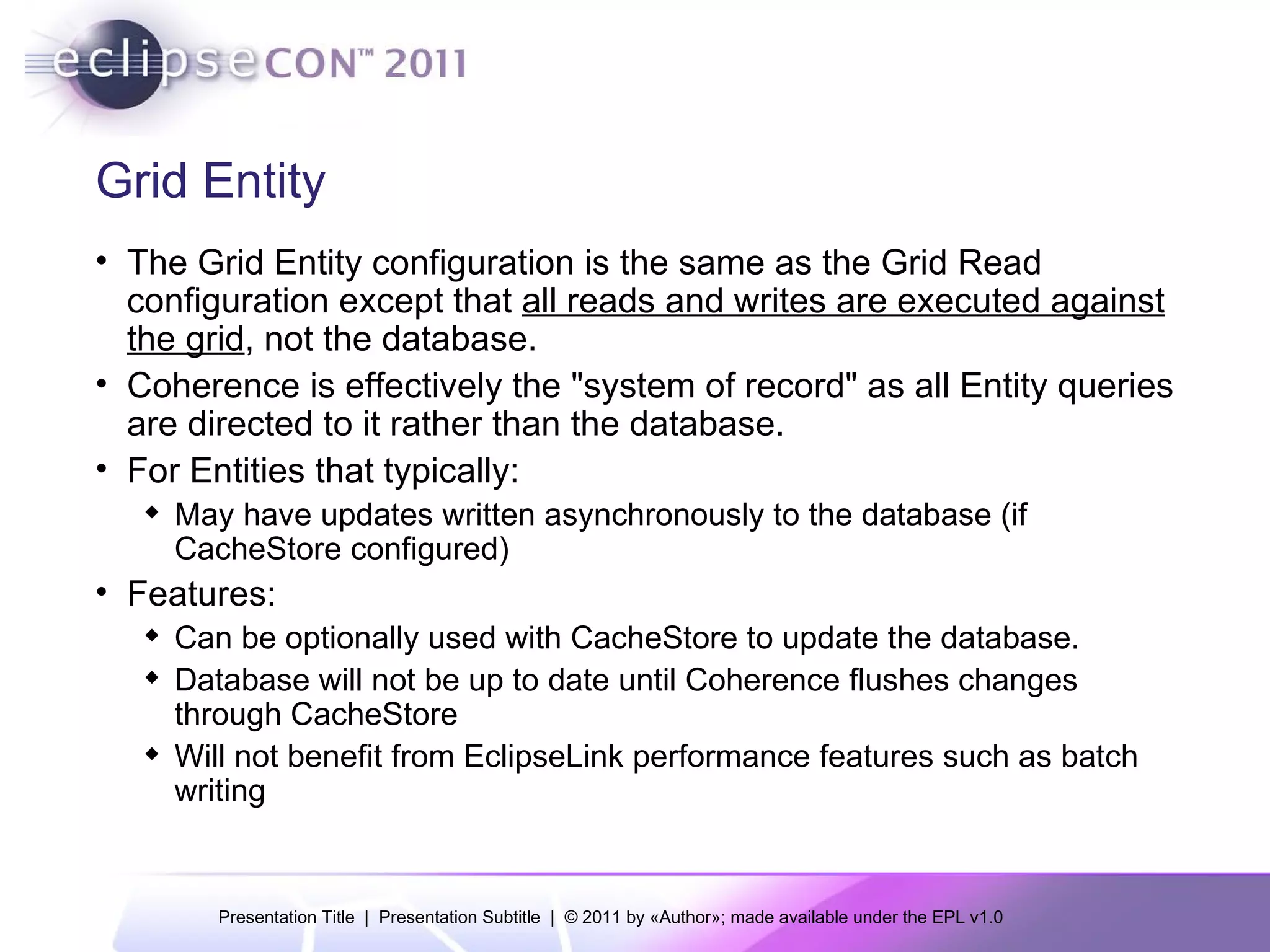Grid Entity The Grid Entity configuration is the same as the Grid Read configuration except that  all reads and writes are executed against the grid , not the database. Coherence is effectively the "system of record" as all Entity queries are directed to it rather than the database. For Entities that typically: May have updates written asynchronously to the database (if CacheStore configured) Features: Can be optionally used with CacheStore to update the database. Database will not be up to date until Coherence flushes changes through CacheStore Will not benefit from EclipseLink performance features such as batch writing 