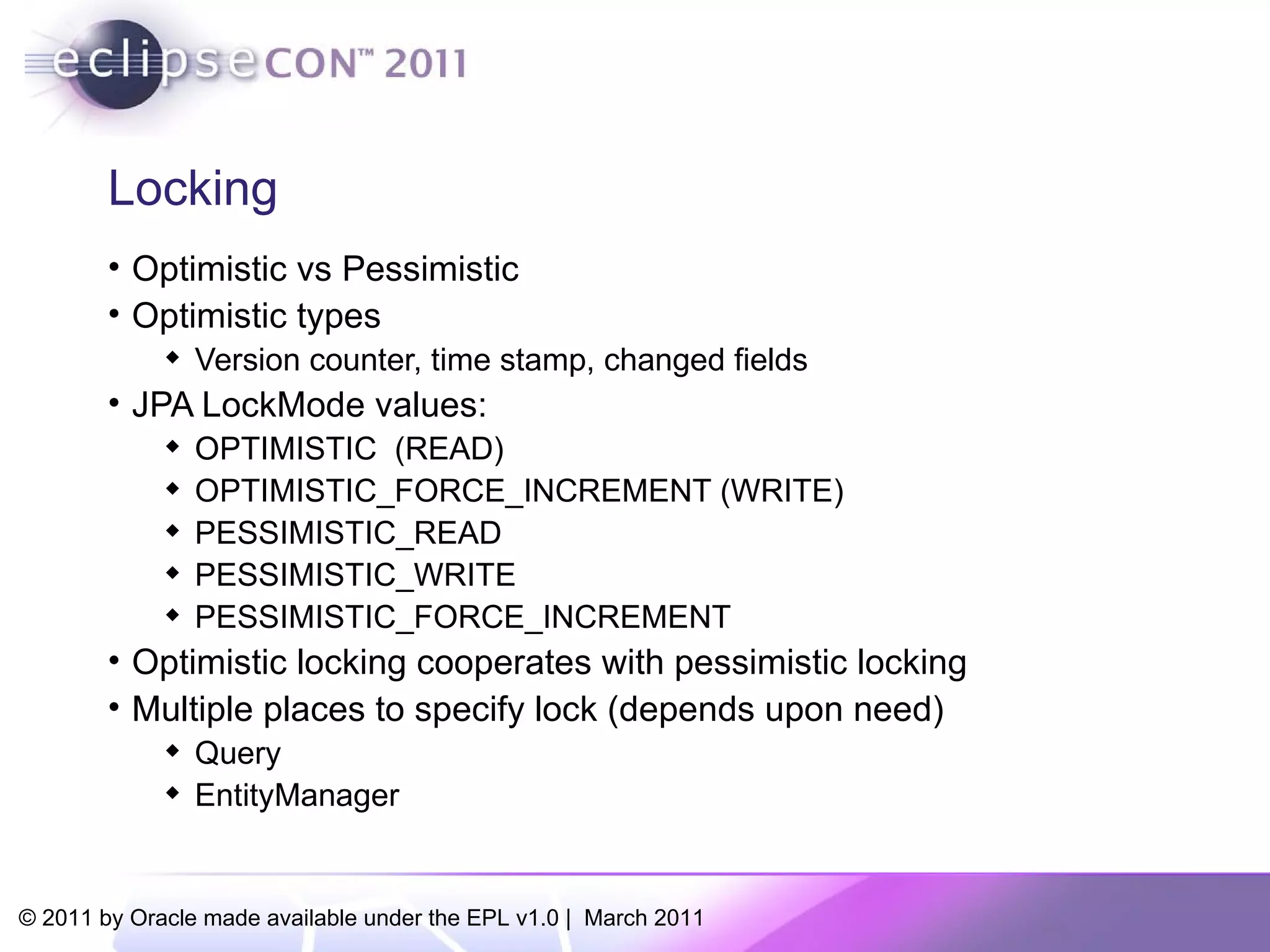 Locking Optimistic vs Pessimistic Optimistic types Version counter, time stamp, changed fields JPA LockMode values: OPTIMISTIC  (READ) ‏ OPTIMISTIC_FORCE_INCREMENT (WRITE) PESSIMISTIC_READ PESSIMISTIC_WRITE PESSIMISTIC_FORCE_INCREMENT Optimistic locking cooperates with pessimistic locking Multiple places to specify lock (depends upon need) ‏ Query EntityManager 