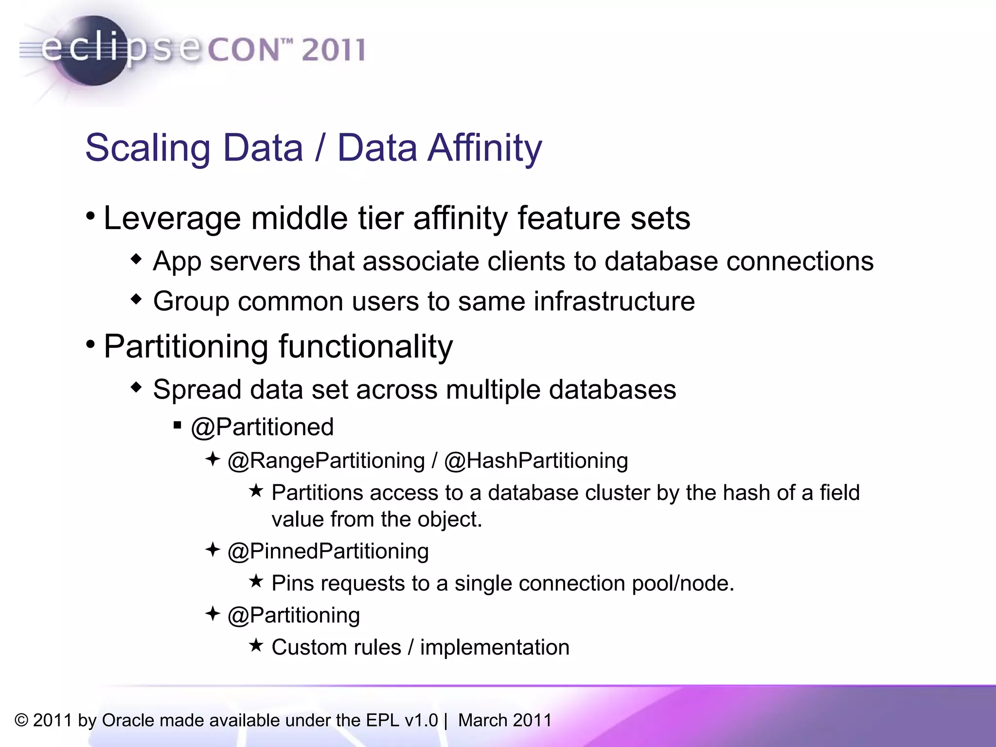 Scaling Data / Data Affinity Leverage middle tier affinity feature sets App servers that associate clients to database connections Group common users to same infrastructure Partitioning functionality Spread data set across multiple databases @Partitioned @RangePartitioning / @HashPartitioning Partitions access to a database cluster by the hash of a field value from the object.  @PinnedPartitioning Pins requests to a single connection pool/node.  @Partitioning Custom rules / implementation 