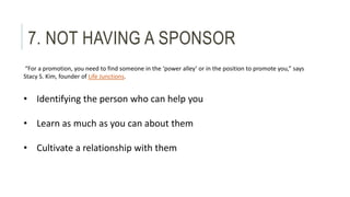 7. NOT HAVING A SPONSOR 
“For a promotion, you need to find someone in the ‘power alley’ or in the position to promote you...