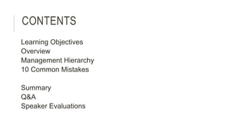 CONTENTS 
Learning Objectives 
Overview 
Management Hierarchy 
10 Common Mistakes 
Summary 
Q&A 
Speaker Evaluations 
 