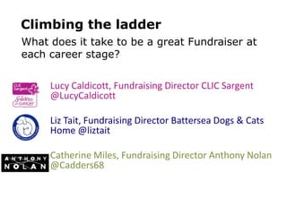Lucy Caldicott, Fundraising Director CLIC Sargent
@LucyCaldicott
Liz Tait, Fundraising Director Battersea Dogs & Cats
Home @liztait
Catherine Miles, Fundraising Director Anthony Nolan
@Cadders68
What does it take to be a great Fundraiser at
each career stage?
Climbing the ladder
 