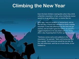 Climbing the New Year
Even the best climbers need guides when they climb
unfamiliar mountains. In fact, only a foolhardy novice
would try to go without one—a novice like me.
Years ago, I was on vacation in Switzerland, and on
the last day, a friend and I decided to climb a nearby
mountain. It was late afternoon by the time we got
started, and we hadn’t gone far before we passed a
rugged shepherd on his way down with his sheep,
after a day of grazing them further up the mountain.
“Darkness comes early and suddenly in the
mountains,” he warned. “Wait until tomorrow and
hire a guide.” But tomorrow would be too late. By
the next afternoon, we’d be on a train home, so we
trekked on.
 