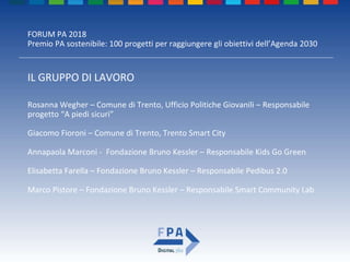 FORUM PA 2018
Premio PA sostenibile: 100 progetti per raggiungere gli obiettivi dell’Agenda 2030
IL GRUPPO DI LAVORO
Rosanna Wegher – Comune di Trento, Ufficio Politiche Giovanili – Responsabile
progetto “A piedi sicuri”
Giacomo Fioroni – Comune di Trento, Trento Smart City
Annapaola Marconi - Fondazione Bruno Kessler – Responsabile Kids Go Green
Elisabetta Farella – Fondazione Bruno Kessler – Responsabile Pedibus 2.0
Marco Pistore – Fondazione Bruno Kessler – Responsabile Smart Community Lab
 
