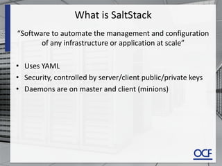 What is SaltStack
“Software to automate the management and configuration
of any infrastructure or application at scale”
• Uses YAML
• Security, controlled by server/client public/private keys
• Daemons are on master and client (minions)
 