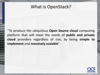 What is OpenStack?
“To produce the ubiquitous Open Source cloud computing
platform that will meet the needs of public and private
cloud providers regardless of size, by being simple to
implement and massively scalable”
 