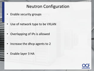 Neutron Configuration
• Enable security groups
• Use of network type to be VXLAN
• Overlapping of IPs is allowed
• Increase the dhcp agents to 2
• Enable layer 3 HA
 