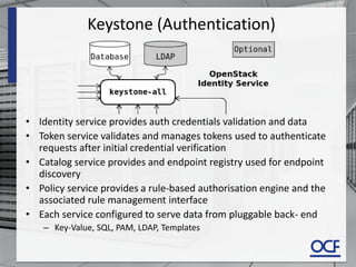 Keystone (Authentication)
• Identity service provides auth credentials validation and data
• Token service validates and manages tokens used to authenticate
requests after initial credential verification
• Catalog service provides and endpoint registry used for endpoint
discovery
• Policy service provides a rule-based authorisation engine and the
associated rule management interface
• Each service configured to serve data from pluggable back- end
– Key-Value, SQL, PAM, LDAP, Templates
 