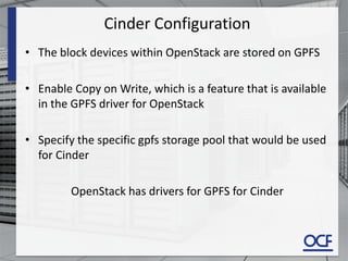 Cinder Configuration
• The block devices within OpenStack are stored on GPFS
• Enable Copy on Write, which is a feature that is available
in the GPFS driver for OpenStack
• Specify the specific gpfs storage pool that would be used
for Cinder
OpenStack has drivers for GPFS for Cinder
 