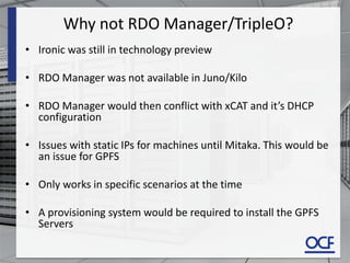Why not RDO Manager/TripleO?
• Ironic was still in technology preview
• RDO Manager was not available in Juno/Kilo
• RDO Manager would then conflict with xCAT and it’s DHCP
configuration
• Issues with static IPs for machines until Mitaka. This would be
an issue for GPFS
• Only works in specific scenarios at the time
• A provisioning system would be required to install the GPFS
Servers
 
