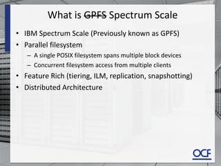 What is GPFS Spectrum Scale
• IBM Spectrum Scale (Previously known as GPFS)
• Parallel filesystem
– A single POSIX filesystem spans multiple block devices
– Concurrent filesystem access from multiple clients
• Feature Rich (tiering, ILM, replication, snapshotting)
• Distributed Architecture
 