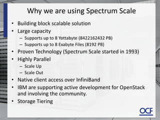 Why we are using Spectrum Scale
• Building block scalable solution
• Large capacity
– Supports up to 8 Yottabyte (8422162432 PB)
– Supports up to 8 Exabyte Files (8192 PB)
• Proven Technology (Spectrum Scale started in 1993)
• Highly Parallel
– Scale Up
– Scale Out
• Native client access over InfiniBand
• IBM are supporting active development for OpenStack
and involving the community.
• Storage Tiering
 