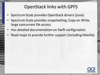 OpenStack links with GPFS
• Spectrum Scale provides OpenStack drivers (Juno)
• Spectrum Scale provides snapshotting, Copy on Write,
large concurrent file access
• Has detailed documentation on Swift configuration
• Road maps to provide further support (including Manilla)
 
