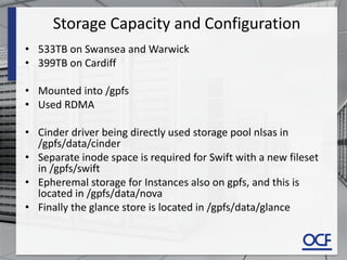 Storage Capacity and Configuration
• 533TB on Swansea and Warwick
• 399TB on Cardiff
• Mounted into /gpfs
• Used RDMA
• Cinder driver being directly used storage pool nlsas in
/gpfs/data/cinder
• Separate inode space is required for Swift with a new fileset
in /gpfs/swift
• Epheremal storage for Instances also on gpfs, and this is
located in /gpfs/data/nova
• Finally the glance store is located in /gpfs/data/glance
 