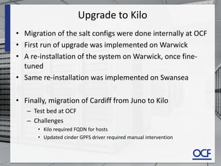 Upgrade to Kilo
• Migration of the salt configs were done internally at OCF
• First run of upgrade was implemented on Warwick
• A re-installation of the system on Warwick, once fine-
tuned
• Same re-installation was implemented on Swansea
• Finally, migration of Cardiff from Juno to Kilo
– Test bed at OCF
– Challenges
• Kilo required FQDN for hosts
• Updated cinder GPFS driver required manual intervention
 