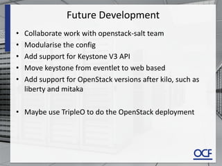 Future Development
• Collaborate work with openstack-salt team
• Modularise the config
• Add support for Keystone V3 API
• Move keystone from eventlet to web based
• Add support for OpenStack versions after kilo, such as
liberty and mitaka
• Maybe use TripleO to do the OpenStack deployment
 