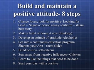 Build and maintain a
positive attitude- 8 steps
1. Change focus, look for positive- Looking for
Gold – Negative period always criticize – steam
boat story -
2. Make a habit of doing it now (thinking)
3. Develop an attitude of gratitude-Alcoholics
4. Get into a continuous education program-
Sharpen your Axe – (next slide)
5. Build positive self-esteem
6. Stay away from negative influences--Chicken
7. Learn to like the things that need to be done
8. Start your day with a positive
 