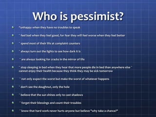 Who is pessimist?
“unhappy when they have no troubles to speak
¨ feel bad when they feel good, for fear they will feel worse when they feel better
¨ spend most of their life at complaint counters
¨ always turn out the lights to see how dark it is
¨ are always looking for cracks in the mirror of life
¨ stop sleeping in bed when they hear that more people die in bed than anywhere else ¨
cannot enjoy their health because they think they may be sick tomorrow
¨ not only expect the worst but make the worst of whatever happens
¨ don't see the doughnut, only the hole
¨ believe that the sun shines only to cast shadows
¨ forget their blessings and count their troubles
¨ know that hard work never hurts anyone but believe "why take a chance?"
 